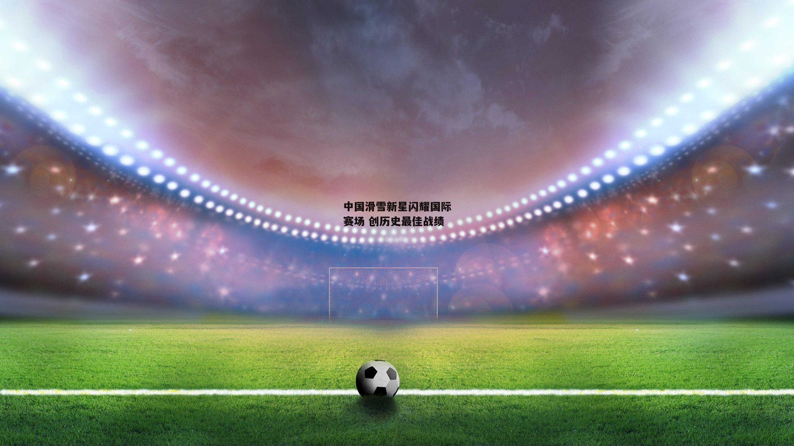 中国滑雪新星闪耀国际赛场 创历史最佳战绩